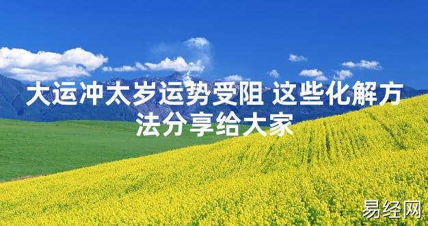 【太岁知识】大运冲太岁运势受阻 这些化解方法分享给大家,最新太岁